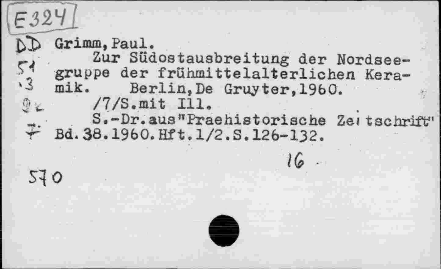 ﻿ЕЗІЧІ
Grimm,Paul.
Zur Sudostausbreitung der Nordsee-gruppe der frühmittelalterlichen Kera-'-i mik. Berlin, De Gruyter, I960.
/7/S.mit Ill.
_ S.-Dr.aus”Praehistorische Zeitschrift" 'T Bd. 38.I960.Hf1.1/2.S.126-132.